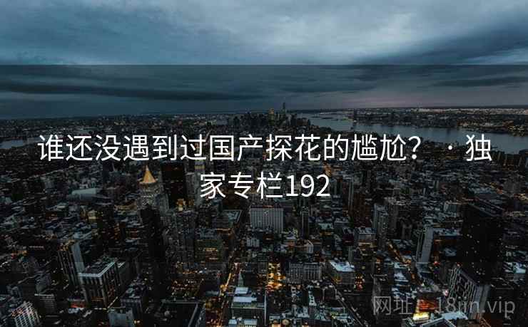 谁还没遇到过国产探花的尴尬? · 独家专栏192