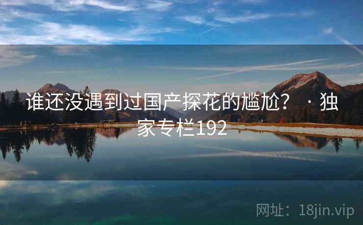 谁还没遇到过国产探花的尴尬? · 独家专栏192