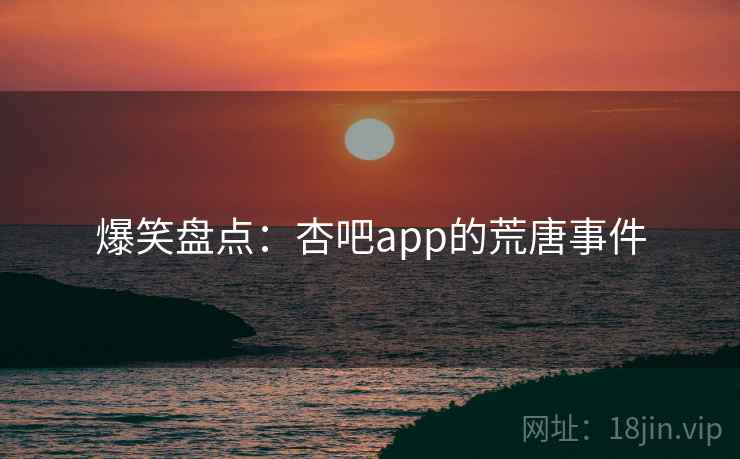 爆笑盘点:杏吧app的荒唐事件