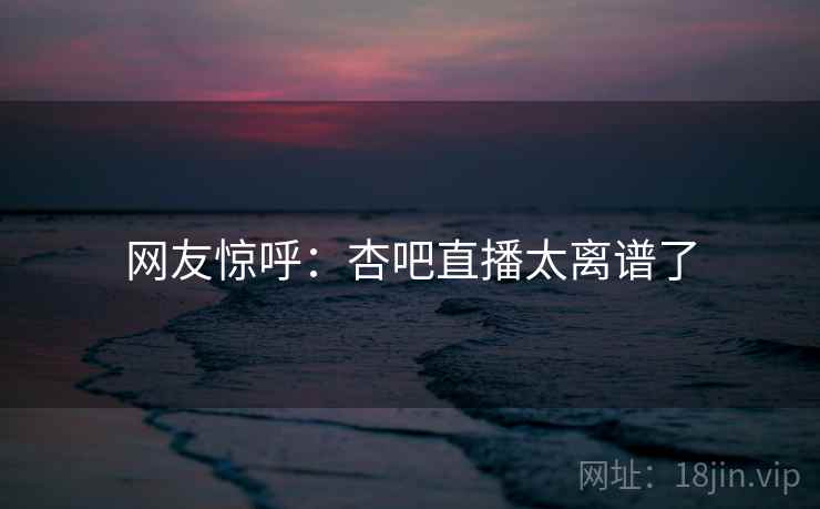 网友惊呼:杏吧直播太离谱了